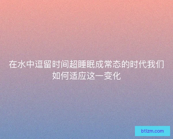 在水中逗留时间超睡眠成常态的时代我们如何适应这一变化