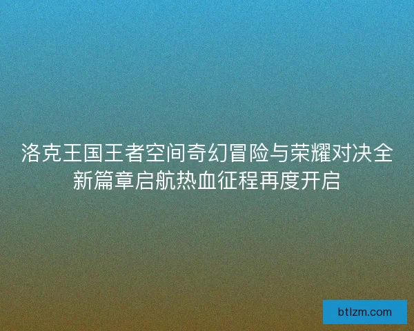 洛克王国王者空间奇幻冒险与荣耀对决全新篇章启航热血征程再度开启